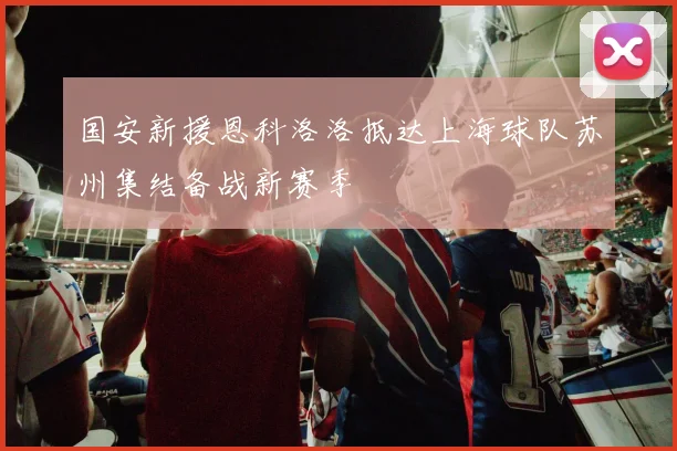 国安新援恩科洛洛抵达上海球队苏州集结备战新赛季