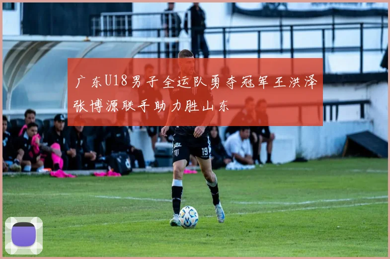 广东U18男子全运队勇夺冠军王洪泽张博源联手助力胜山东