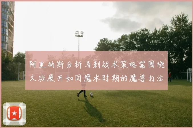阿里纳斯分析马刺战术策略需围绕文班展开如同魔术时期的魔兽打法