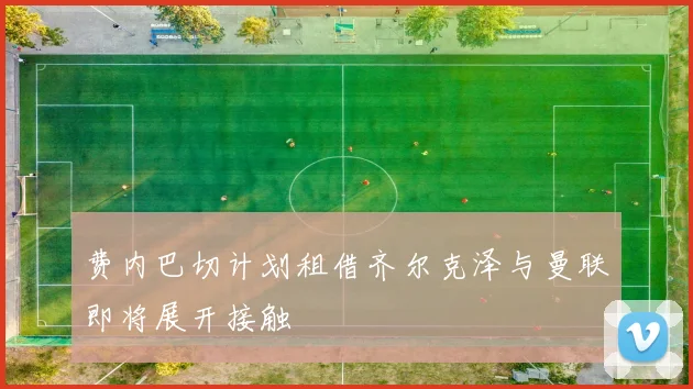 费内巴切计划租借齐尔克泽与曼联即将展开接触