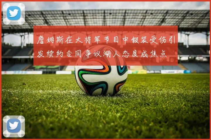詹姆斯在大将军节目中假装受伤引发续约合同争议湖人态度成焦点