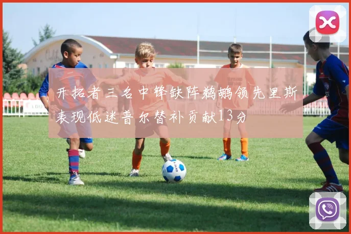 开拓者三名中锋缺阵鹈鹕领先里斯表现低迷普尔替补贡献13分