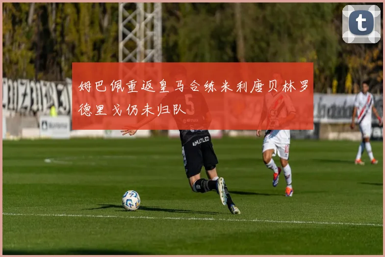 姆巴佩重返皇马合练米利唐贝林罗德里戈仍未归队