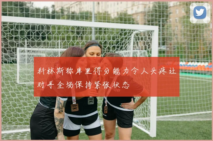 科林斯称库里得分能力令人头疼让对手全场保持紧张状态