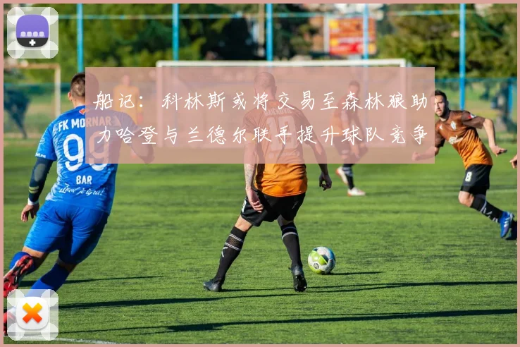 船记：科林斯或将交易至森林狼助力哈登与兰德尔联手提升球队竞争力