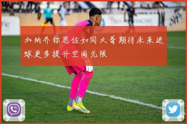 加纳乔称恩佐如同大哥期待未来进球更多提升空间无限
