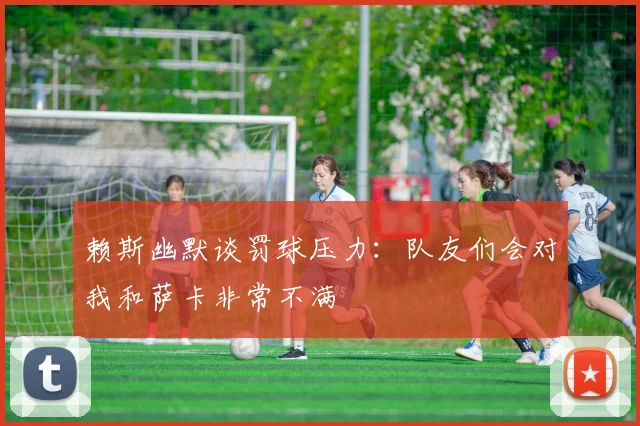 赖斯幽默谈罚球压力：队友们会对我和萨卡非常不满