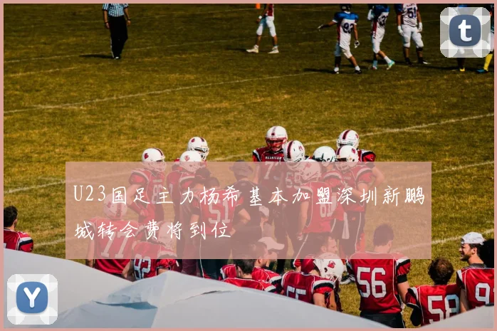 U23国足主力杨希基本加盟深圳新鹏城转会费将到位