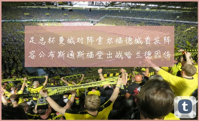 足总杯曼城对阵索尔福德城首发阵容公布斯通斯福登出战哈兰德因伤缺席