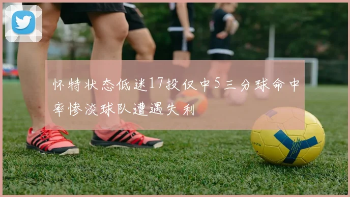 怀特状态低迷17投仅中5三分球命中率惨淡球队遭遇失利