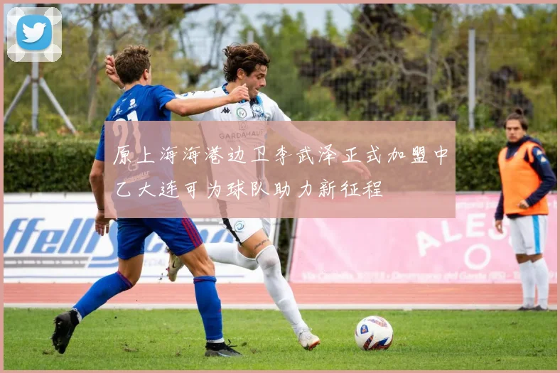 原上海海港边卫李武泽正式加盟中乙大连可为球队助力新征程