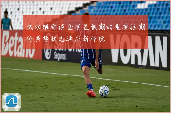 武切维奇谈全明星假期的重要性期待调整状态适应新环境