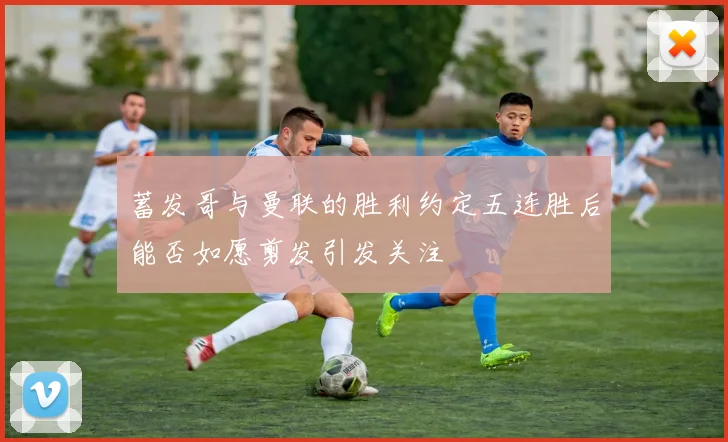 蓄发哥与曼联的胜利约定五连胜后能否如愿剪发引发关注